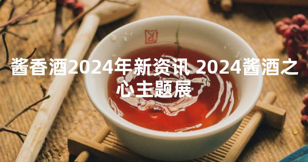 酱香酒2024年新资讯 2024酱酒之心主题展